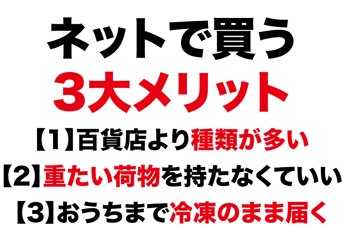 ネットで買う3大メリット【1】百貨店より種類が多い【2】重たい荷物を持たなくていい【3】おうちまで冷凍のまま届く